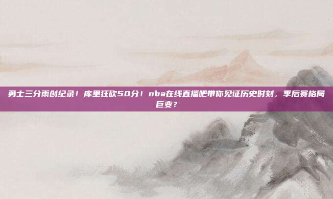 勇士三分雨创纪录！库里狂砍50分！nba在线直播吧带你见证历史时刻，季后赛格局巨变？