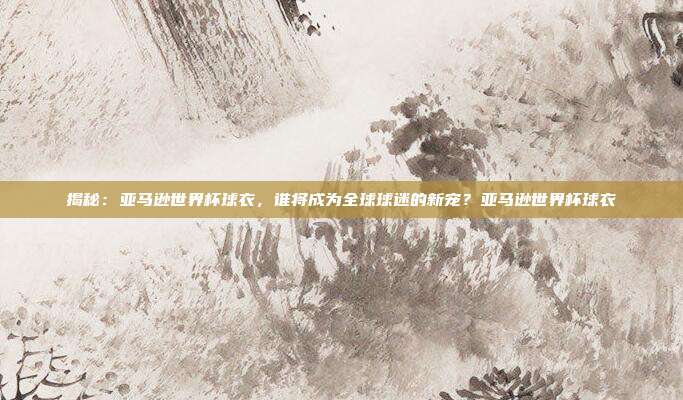 揭秘：亚马逊世界杯球衣，谁将成为全球球迷的新宠？亚马逊世界杯球衣