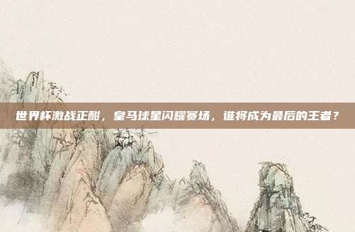 世界杯激战正酣，皇马球星闪耀赛场，谁将成为最后的王者？