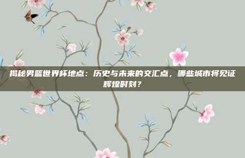 揭秘男篮世界杯地点:历史与未来的交汇点,哪些城市将见证辉煌时刻?