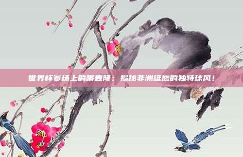 世界杯赛场上的喀麦隆:揭秘非洲雄鹰的独特球风!