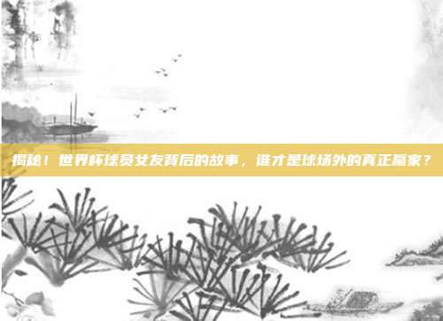 揭秘！世界杯球员女友背后的故事，谁才是球场外的真正赢家？