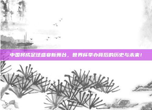 中国将成足球盛宴新舞台，世界杯举办背后的历史与未来！