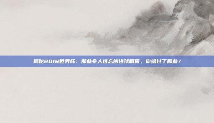 揭秘2018世界杯：那些令人难忘的进球瞬间，你错过了哪些？