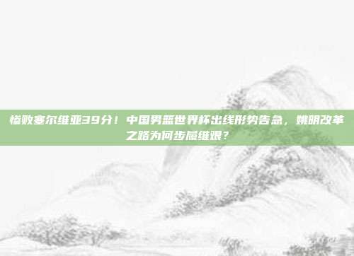 惨败塞尔维亚39分！中国男篮世界杯出线形势告急，姚明改革之路为何步履维艰？
