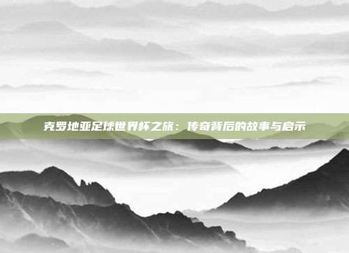 克罗地亚足球世界杯之旅：传奇背后的故事与启示
