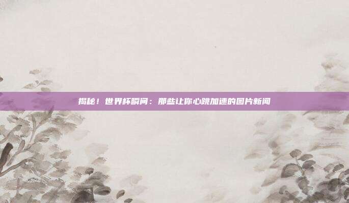 揭秘！世界杯瞬间：那些让你心跳加速的图片新闻