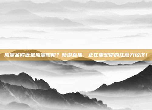 流量圣殿还是流量陷阱？新浪直播，正在重塑你的注意力经济！