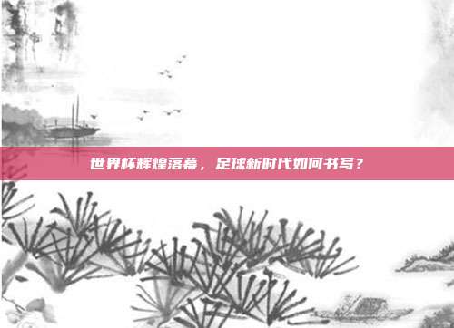 世界杯辉煌落幕，足球新时代如何书写？