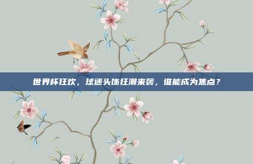 世界杯狂欢，球迷头饰狂潮来袭，谁能成为焦点？