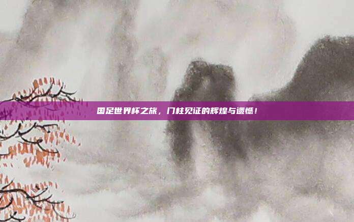 国足世界杯之旅，门柱见证的辉煌与遗憾！