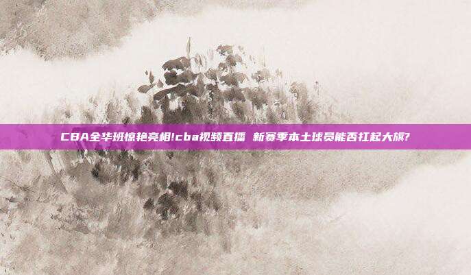 CBA全华班惊艳亮相!cba视频直播 新赛季本土球员能否扛起大旗?