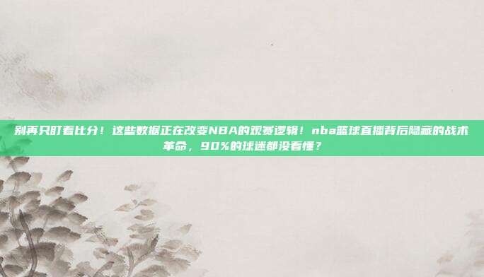 别再只盯着比分！这些数据正在改变NBA的观赛逻辑！nba篮球直播背后隐藏的战术革命，90%的球迷都没看懂？