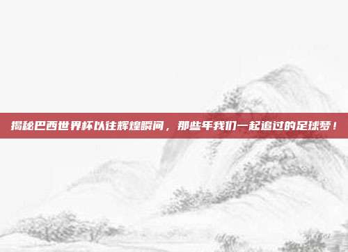 揭秘巴西世界杯以往辉煌瞬间，那些年我们一起追过的足球梦！