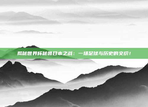 揭秘世界杯秘鲁日本之战：一场足球与历史的交织！