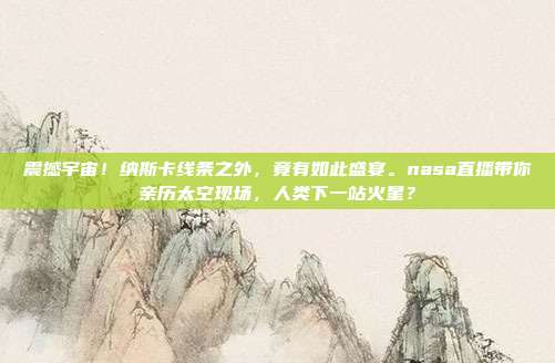 震撼宇宙！纳斯卡线条之外，竟有如此盛宴。nasa直播带你亲历太空现场，人类下一站火星？