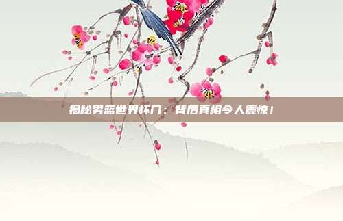 揭秘男篮世界杯门：背后真相令人震惊！