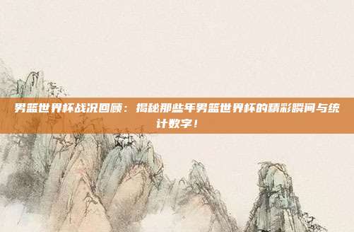 男篮世界杯战况回顾:揭秘那些年男篮世界杯的精彩瞬间与统计数字!