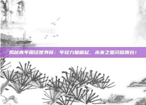 揭秘青年田径世界杯：年轻力量崛起，未来之星闪耀舞台！