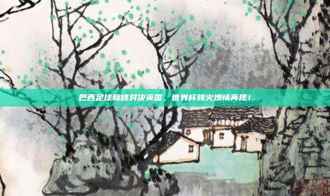 巴西足球巅峰对决英国，世界杯烽火燃情再现！