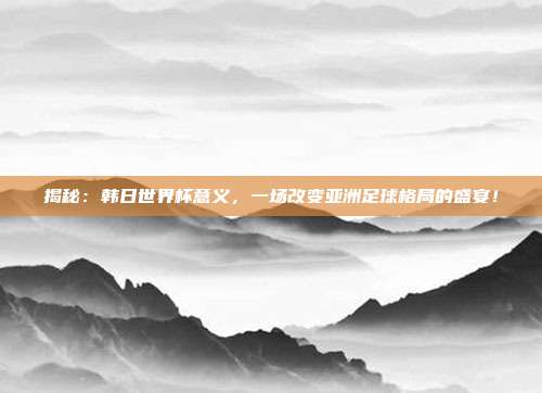 揭秘：韩日世界杯意义，一场改变亚洲足球格局的盛宴！