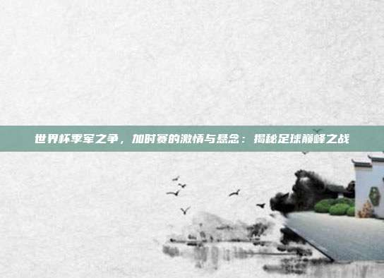 世界杯季军之争，加时赛的激情与悬念：揭秘足球巅峰之战