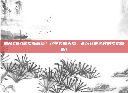 揭开CBA转播新篇章！辽宁男篮直播，背后竟是这样的技术革新！