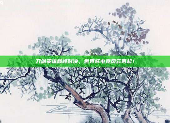 刀剑英雄巅峰对决，世界杯电竞风云再起！