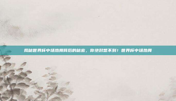 揭秘世界杯中场热舞背后的秘密，你绝对想不到！世界杯中场热舞