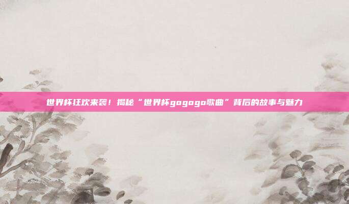 世界杯狂欢来袭！揭秘“世界杯gogogo歌曲”背后的故事与魅力