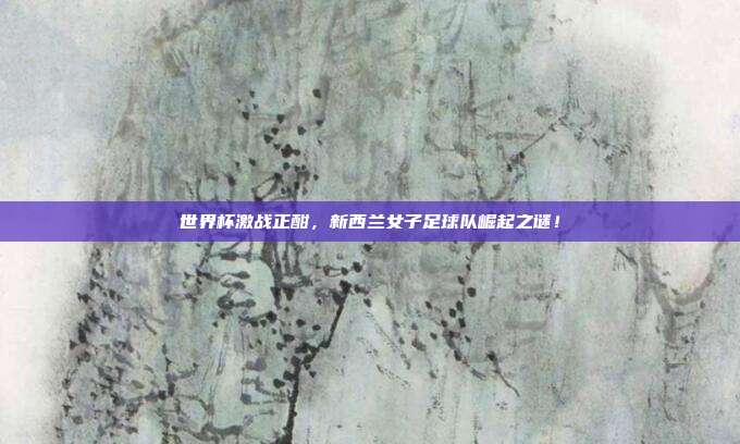 世界杯激战正酣，新西兰女子足球队崛起之谜！