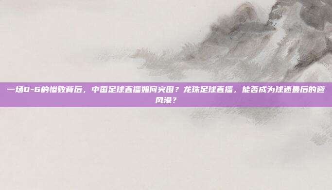 一场0-6的惨败背后，中国足球直播如何突围？龙珠足球直播，能否成为球迷最后的避风港？