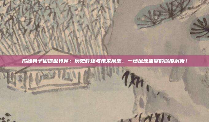揭秘男子团体世界杯：历史辉煌与未来展望，一场足球盛宴的深度解析！