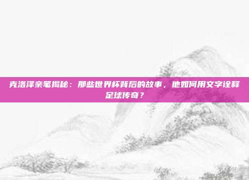 克洛泽亲笔揭秘：那些世界杯背后的故事，他如何用文字诠释足球传奇？