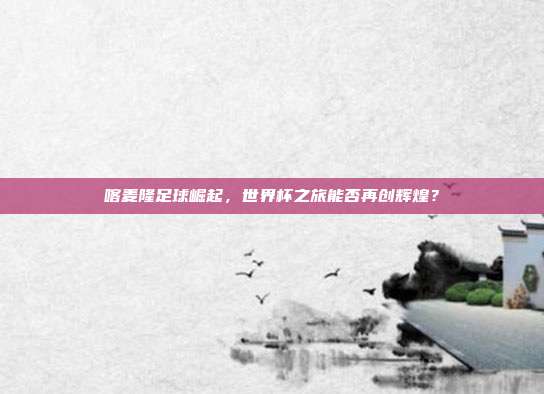 喀麦隆足球崛起,世界杯之旅能否再创辉煌?