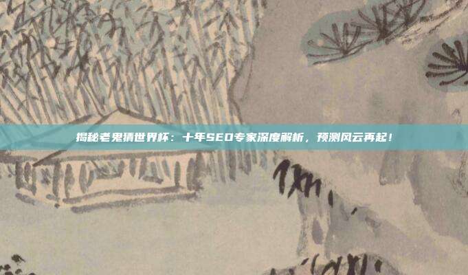 揭秘老鬼猜世界杯：十年SEO专家深度解析，预测风云再起！