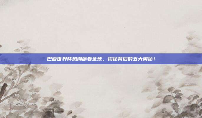 巴西世界杯热潮席卷全球，揭秘背后的五大奥秘！