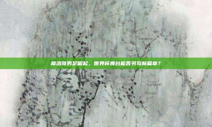 摩洛哥男足崛起，世界杯舞台能否书写新篇章？