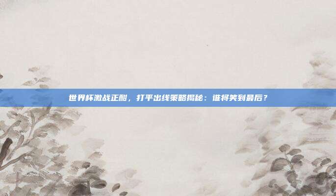 世界杯激战正酣,打平出线策略揭秘:谁将笑到最后?
