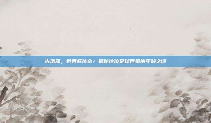 克洛泽，世界杯传奇！揭秘这位足球巨星的年龄之谜