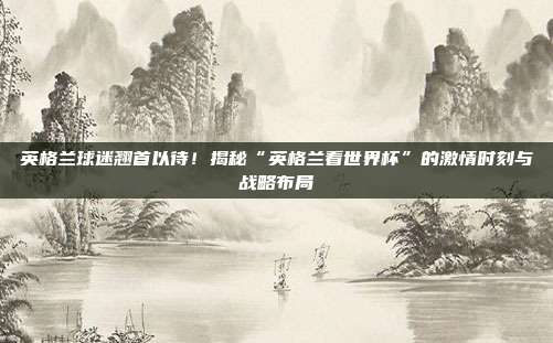 英格兰球迷翘首以待！揭秘“英格兰看世界杯”的激情时刻与战略布局