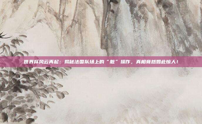 世界杯风云再起:揭秘法国队场上的“脏”操作,真相竟然如此惊人!