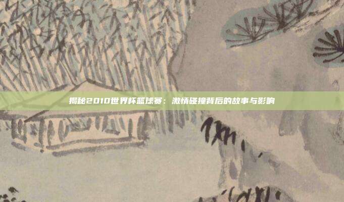 揭秘2010世界杯篮球赛：激情碰撞背后的故事与影响