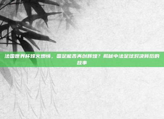 法国世界杯烽火燃情，国足能否再创辉煌？揭秘中法足球对决背后的故事