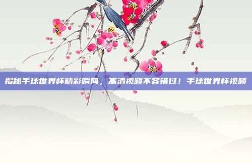 揭秘手球世界杯精彩瞬间，高清视频不容错过！手球世界杯视频