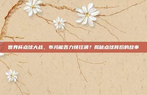 世界杯点球大战，布冯能否力挽狂澜？揭秘点球背后的故事
