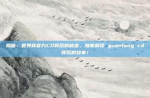 揭秘：世界杯官方CD背后的秘密，独家解读 guanfang cd背后的故事！