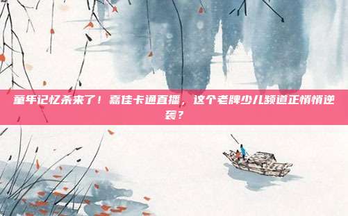 童年记忆杀来了！嘉佳卡通直播，这个老牌少儿频道正悄悄逆袭？