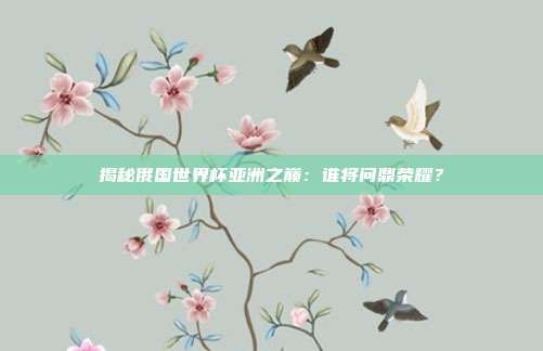 揭秘俄国世界杯亚洲之巅：谁将问鼎荣耀？