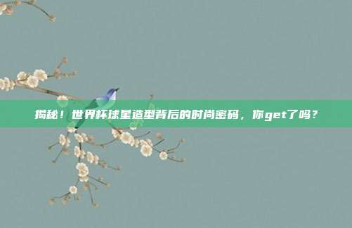 揭秘！世界杯球星造型背后的时尚密码，你get了吗？